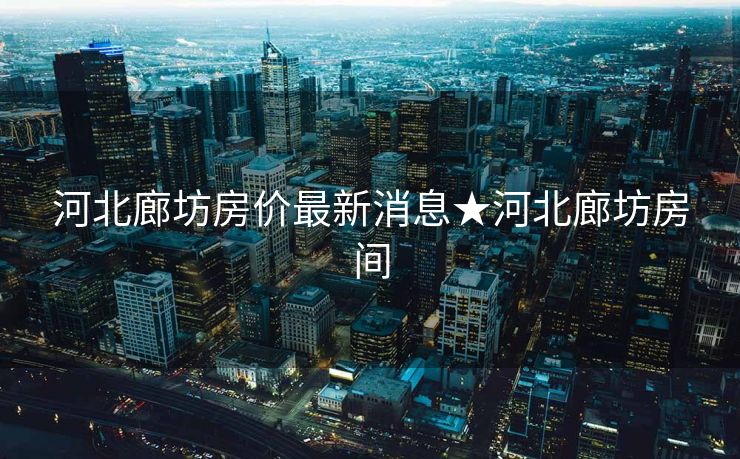 河北廊坊房价最新消息★河北廊坊房间