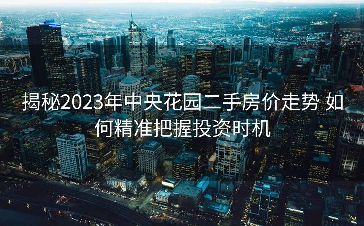 揭秘2023年中央花园二手房价走势 如何精准把握投资时机