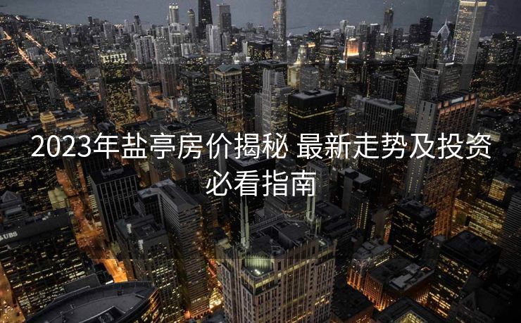 2023年盐亭房价揭秘 最新走势及投资必看指南