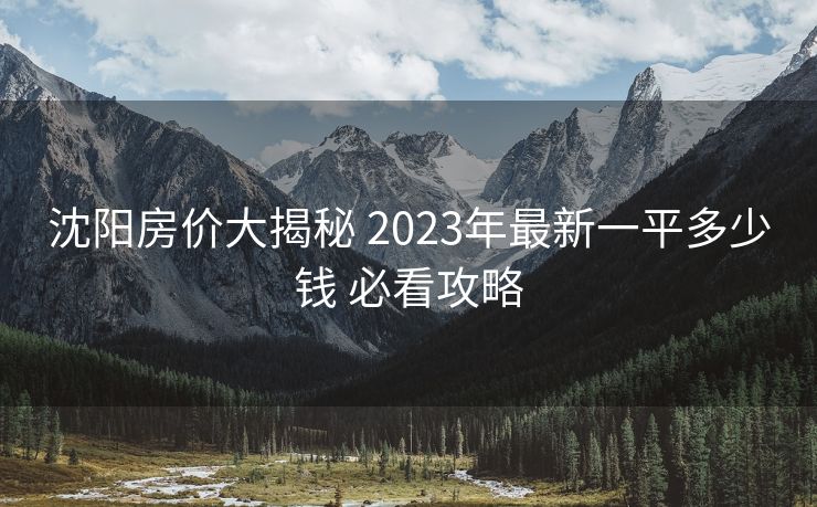沈阳房价大揭秘 2023年最新一平多少钱 必看攻略