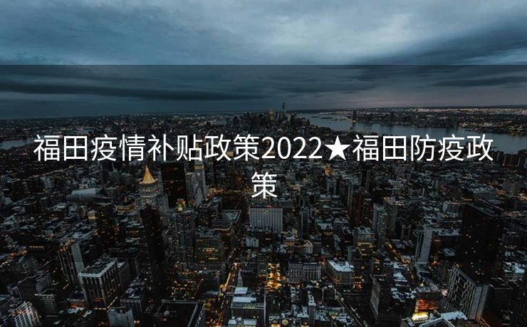 福田疫情补贴政策2022★福田防疫政策