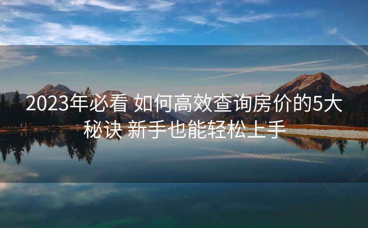 2023年必看 如何高效查询房价的5大秘诀 新手也能轻松上手