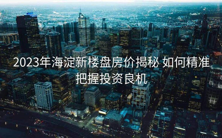 2023年海淀新楼盘房价揭秘 如何精准把握投资良机