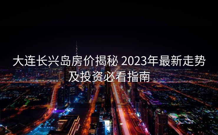 大连长兴岛房价揭秘 2023年最新走势及投资必看指南