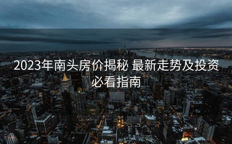 2023年南头房价揭秘 最新走势及投资必看指南