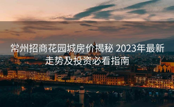 常州招商花园城房价揭秘 2023年最新走势及投资必看指南