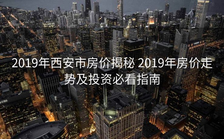 2019年西安市房价揭秘 2019年房价走势及投资必看指南