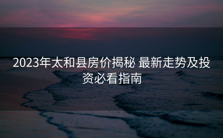 2023年太和县房价揭秘 最新走势及投资必看指南