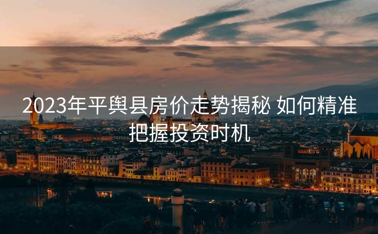 2023年平舆县房价走势揭秘 如何精准把握投资时机