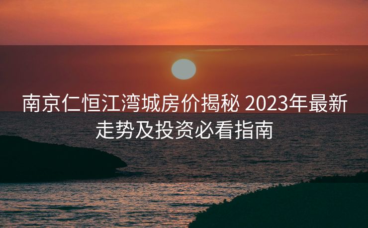 南京仁恒江湾城房价揭秘 2023年最新走势及投资必看指南