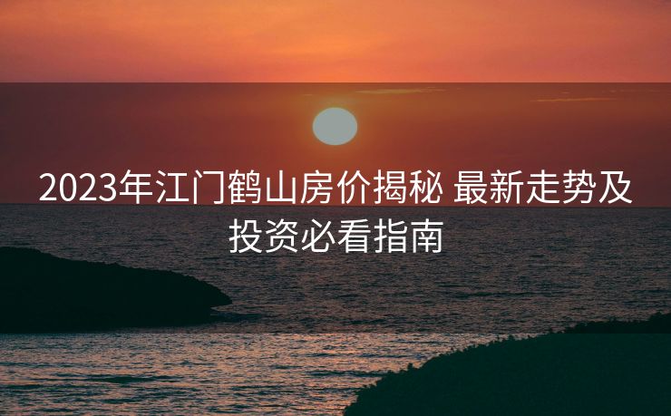 2023年江门鹤山房价揭秘 最新走势及投资必看指南