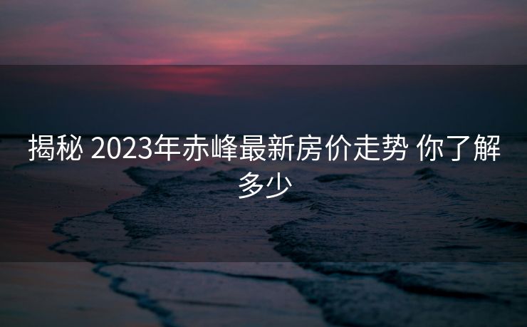 揭秘 2023年赤峰最新房价走势 你了解多少