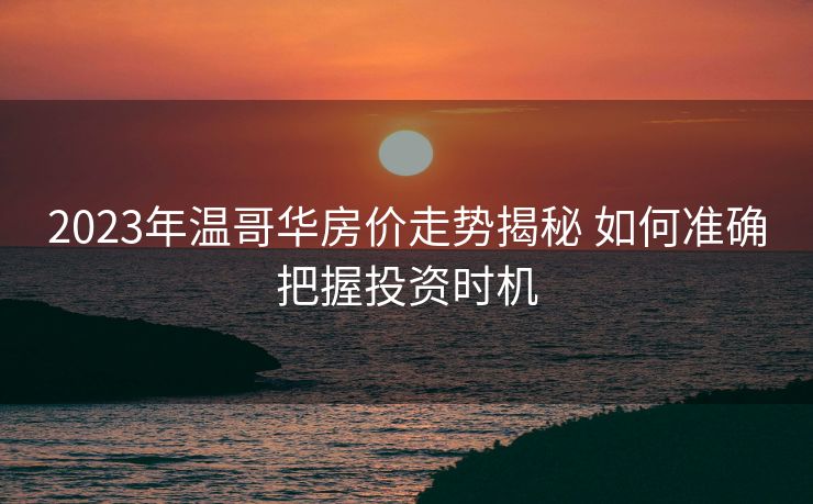 2023年温哥华房价走势揭秘 如何准确把握投资时机