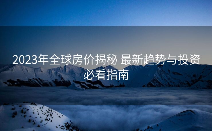 2023年全球房价揭秘 最新趋势与投资必看指南