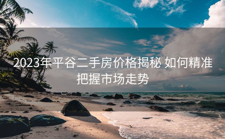 2023年平谷二手房价格揭秘 如何精准把握市场走势