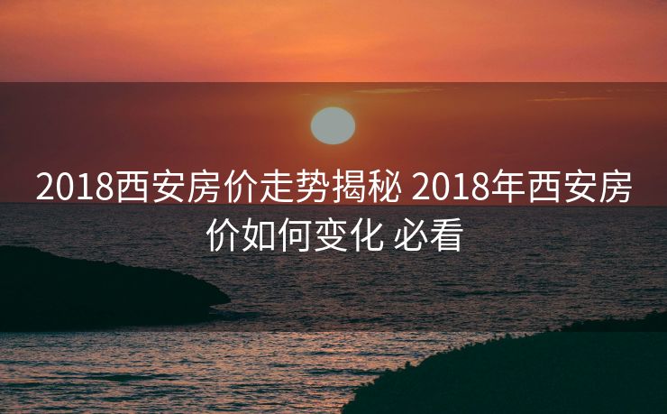 2018西安房价走势揭秘 2018年西安房价如何变化 必看