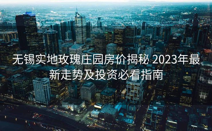 无锡实地玫瑰庄园房价揭秘 2023年最新走势及投资必看指南