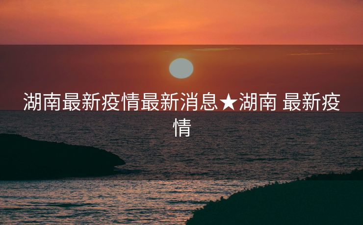 湖南最新疫情最新消息★湖南 最新疫情