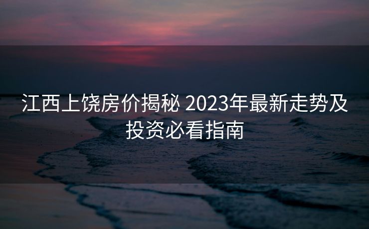 江西上饶房价揭秘 2023年最新走势及投资必看指南