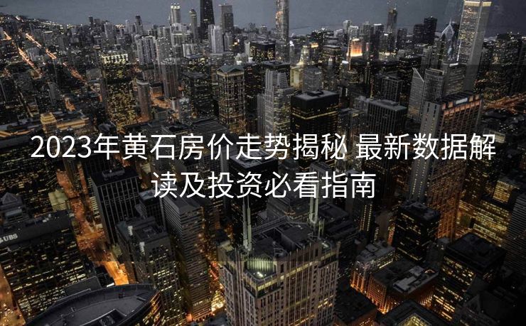 2023年黄石房价走势揭秘 最新数据解读及投资必看指南