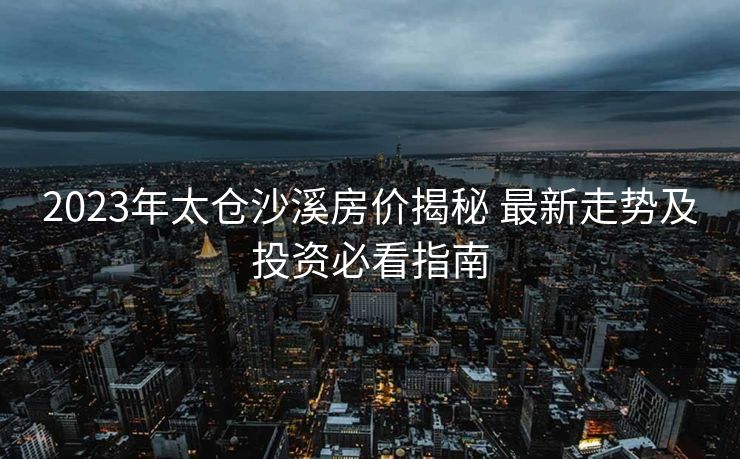 2023年太仓沙溪房价揭秘 最新走势及投资必看指南