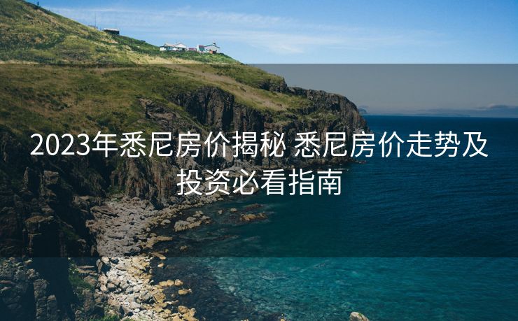 2023年悉尼房价揭秘 悉尼房价走势及投资必看指南
