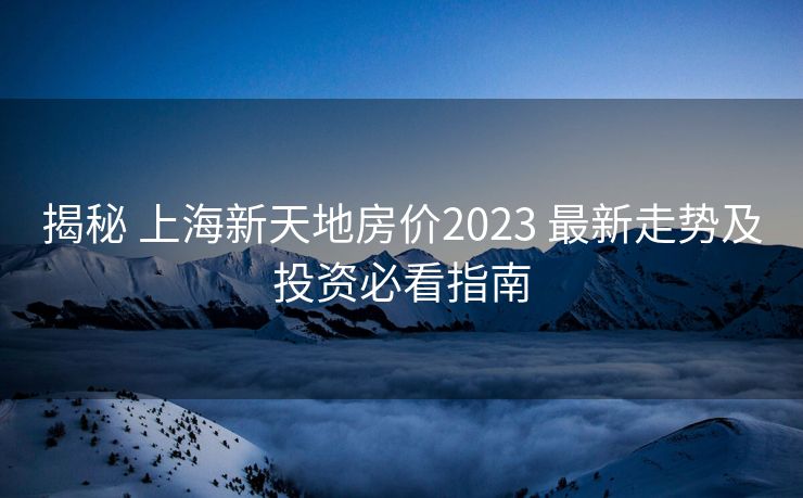揭秘 上海新天地房价2023 最新走势及投资必看指南