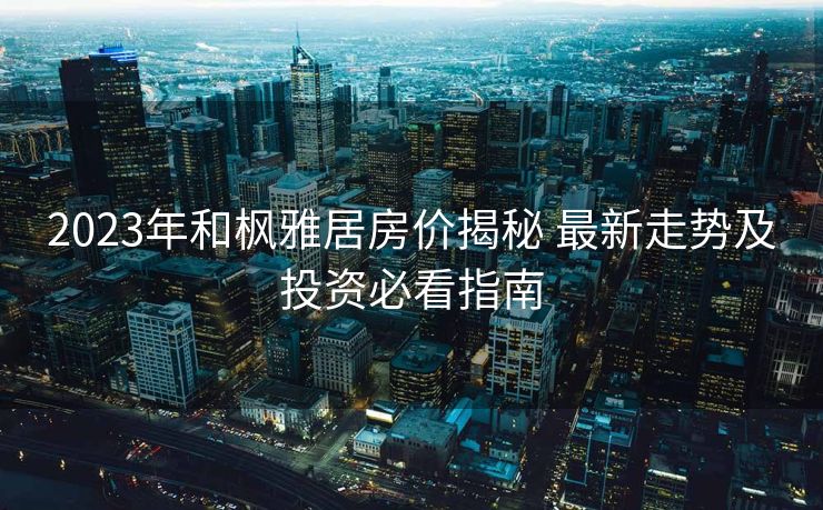 2023年和枫雅居房价揭秘 最新走势及投资必看指南