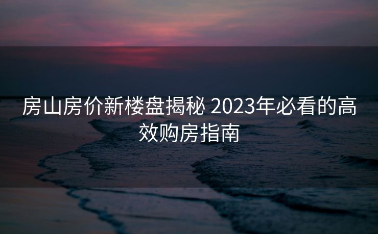 房山房价新楼盘揭秘 2023年必看的高效购房指南
