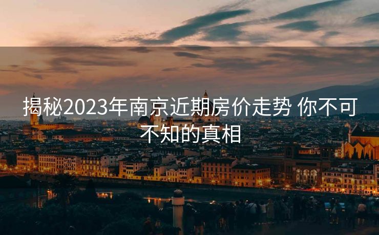 揭秘2023年南京近期房价走势 你不可不知的真相