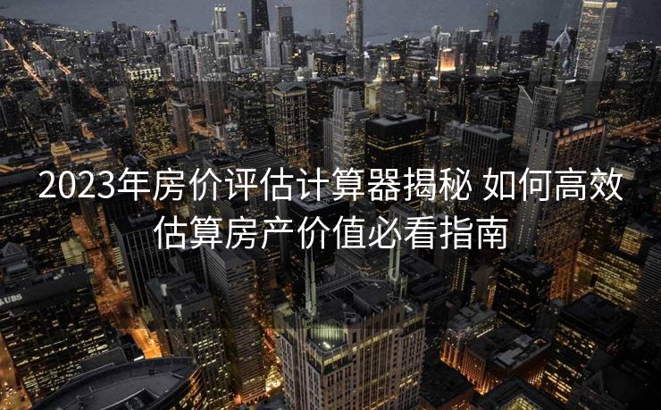 2023年房价评估计算器揭秘 如何高效估算房产价值必看指南