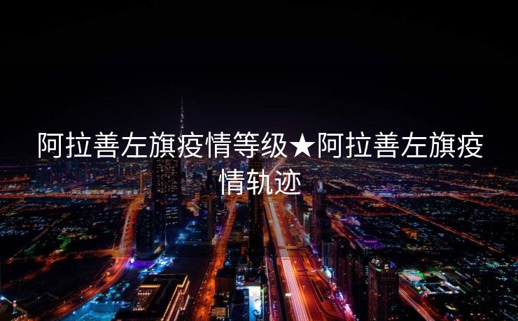 阿拉善左旗疫情等级★阿拉善左旗疫情轨迹