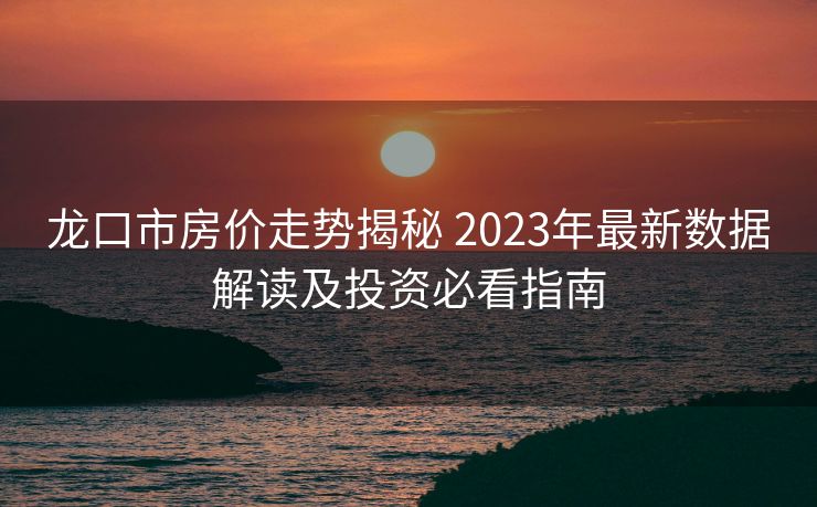 龙口市房价走势揭秘 2023年最新数据解读及投资必看指南