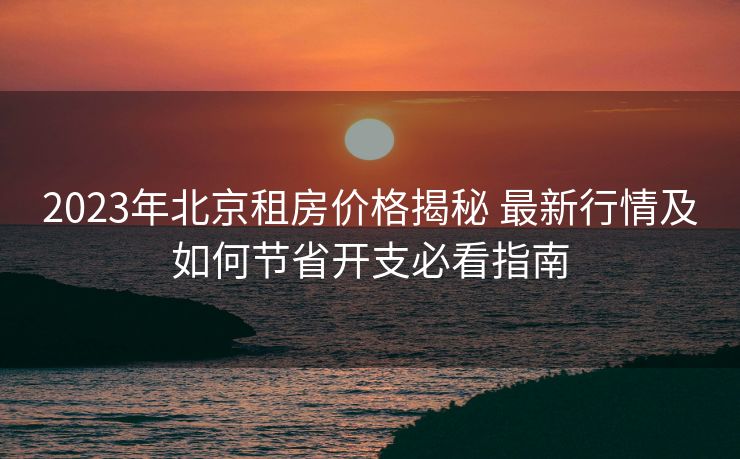 2023年北京租房价格揭秘 最新行情及如何节省开支必看指南