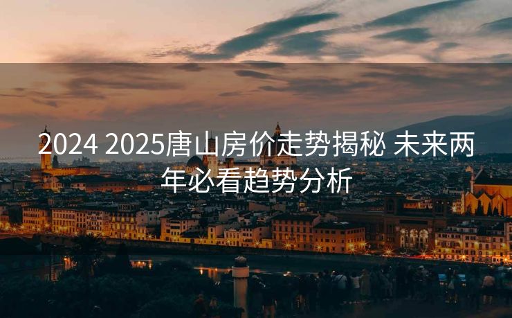 2024 2025唐山房价走势揭秘 未来两年必看趋势分析