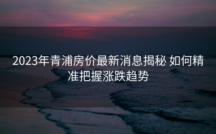 2023年青浦房价最新消息揭秘 如何精准把握涨跌趋势
