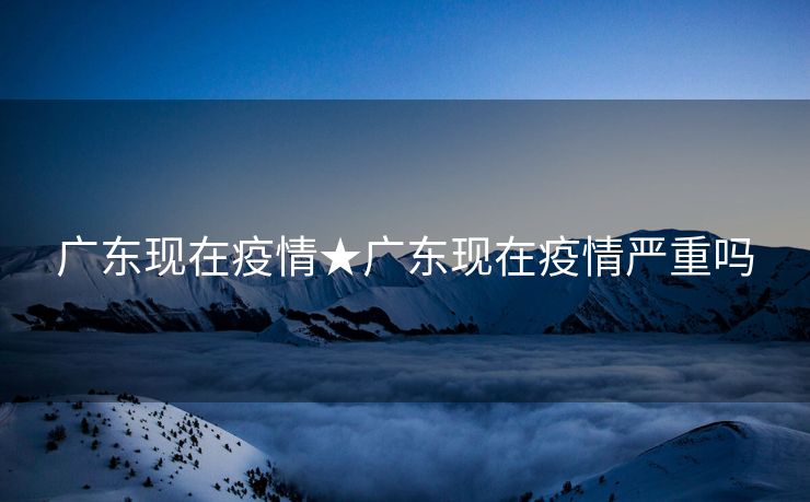 广东现在疫情★广东现在疫情严重吗