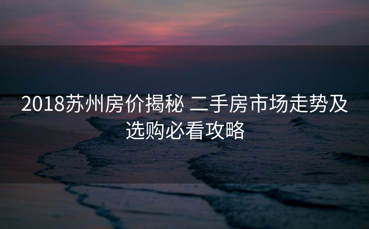 2018苏州房价揭秘 二手房市场走势及选购必看攻略