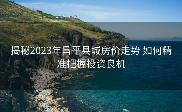 揭秘2023年昌平县城房价走势 如何精准把握投资良机