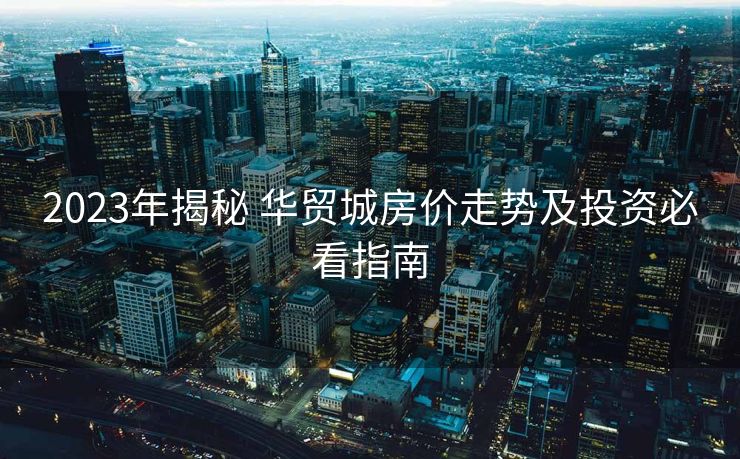 2023年揭秘 华贸城房价走势及投资必看指南