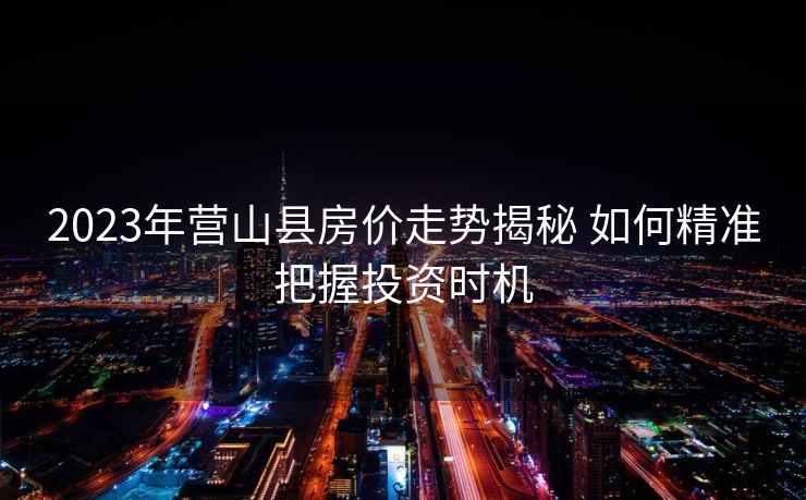 2023年营山县房价走势揭秘 如何精准把握投资时机