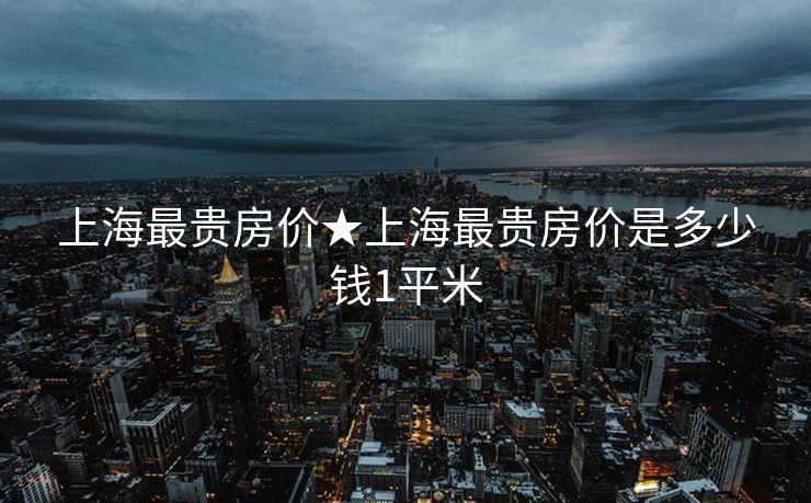 上海最贵房价★上海最贵房价是多少钱1平米