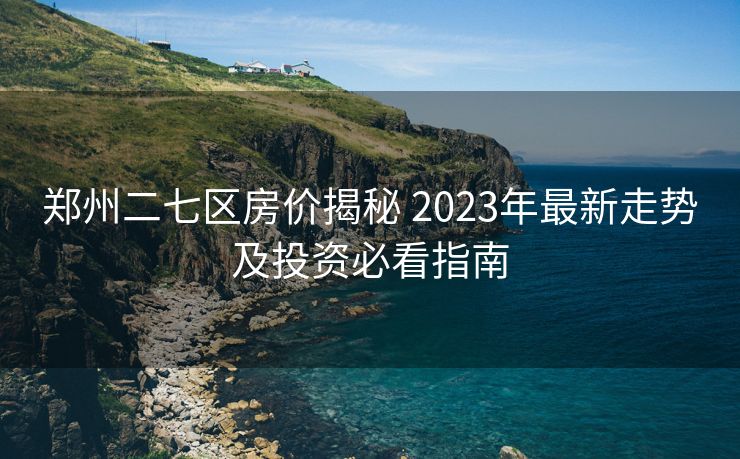 郑州二七区房价揭秘 2023年最新走势及投资必看指南