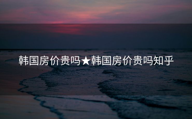 韩国房价贵吗★韩国房价贵吗知乎