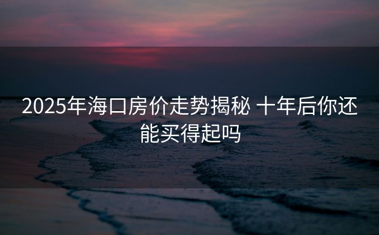2025年海口房价走势揭秘 十年后你还能买得起吗