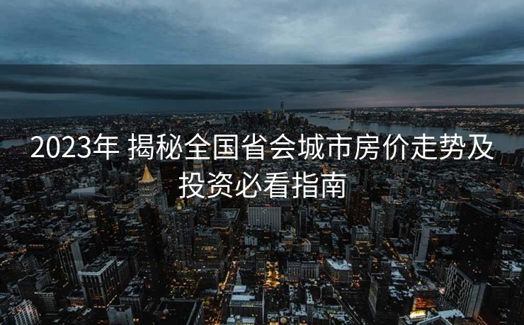 2023年 揭秘全国省会城市房价走势及投资必看指南