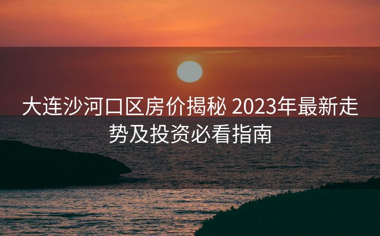 大连沙河口区房价揭秘 2023年最新走势及投资必看指南 大连沙河口区房价揭秘 2023年最新走势及投资必看指南