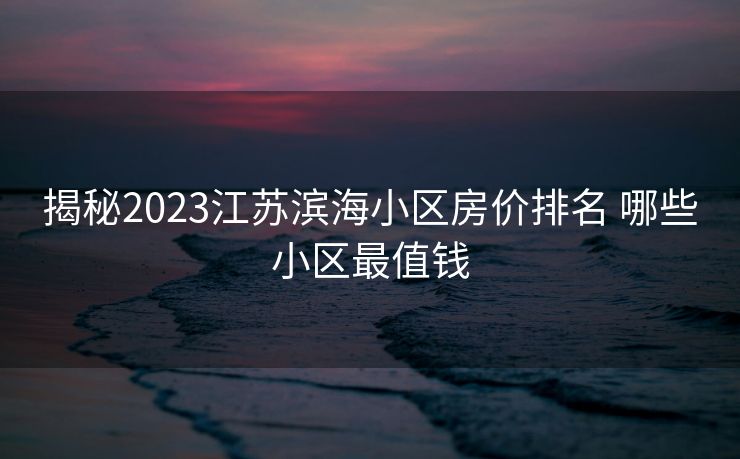 揭秘2023江苏滨海小区房价排名 哪些小区最值钱