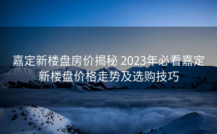 嘉定新楼盘房价揭秘 2023年必看嘉定新楼盘价格走势及选购技巧