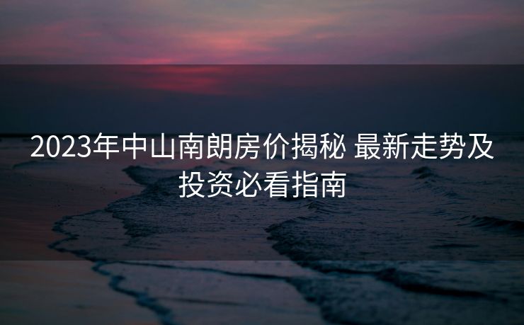 2023年中山南朗房价揭秘 最新走势及投资必看指南